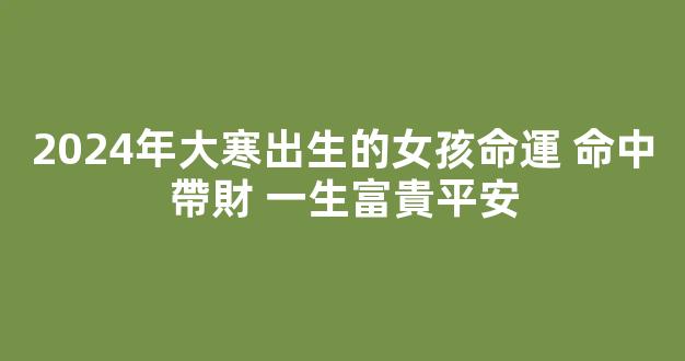 2024年大寒出生的女孩命運 命中帶財 一生富貴平安